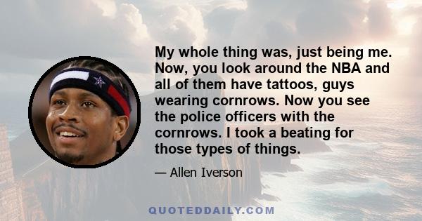 My whole thing was, just being me. Now, you look around the NBA and all of them have tattoos, guys wearing cornrows. Now you see the police officers with the cornrows. I took a beating for those types of things.