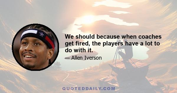 We should because when coaches get fired, the players have a lot to do with it.