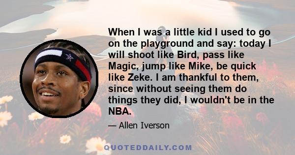 When I was a little kid I used to go on the playground and say: today I will shoot like Bird, pass like Magic, jump like Mike, be quick like Zeke. I am thankful to them, since without seeing them do things they did, I