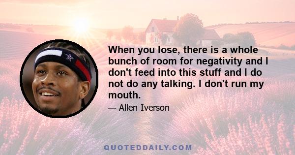 When you lose, there is a whole bunch of room for negativity and I don't feed into this stuff and I do not do any talking. I don't run my mouth.