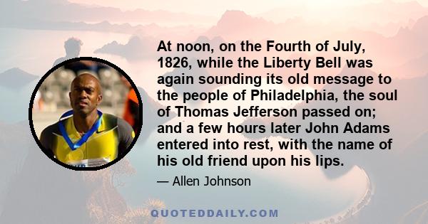 At noon, on the Fourth of July, 1826, while the Liberty Bell was again sounding its old message to the people of Philadelphia, the soul of Thomas Jefferson passed on; and a few hours later John Adams entered into rest,