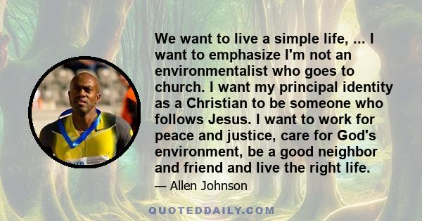 We want to live a simple life, ... I want to emphasize I'm not an environmentalist who goes to church. I want my principal identity as a Christian to be someone who follows Jesus. I want to work for peace and justice,