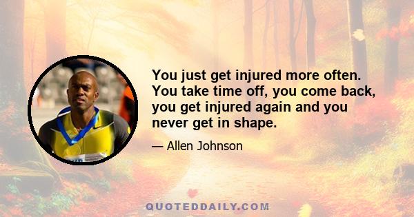 You just get injured more often. You take time off, you come back, you get injured again and you never get in shape.