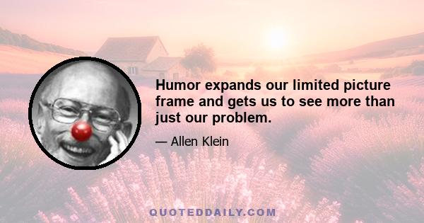 Humor expands our limited picture frame and gets us to see more than just our problem.