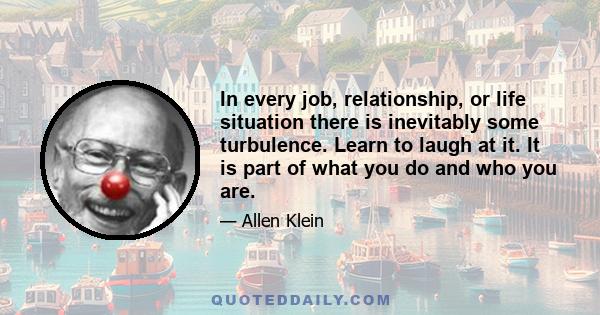 In every job, relationship, or life situation there is inevitably some turbulence. Learn to laugh at it. It is part of what you do and who you are.