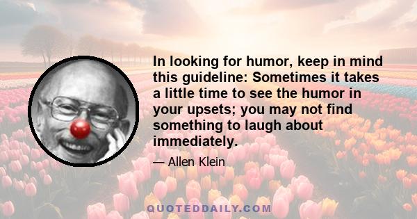 In looking for humor, keep in mind this guideline: Sometimes it takes a little time to see the humor in your upsets; you may not find something to laugh about immediately.