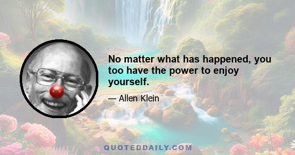 No matter what has happened, you too have the power to enjoy yourself.