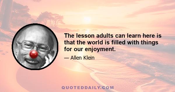 The lesson adults can learn here is that the world is filled with things for our enjoyment.