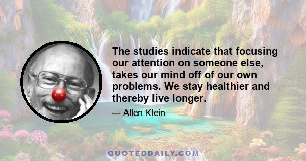 The studies indicate that focusing our attention on someone else, takes our mind off of our own problems. We stay healthier and thereby live longer.