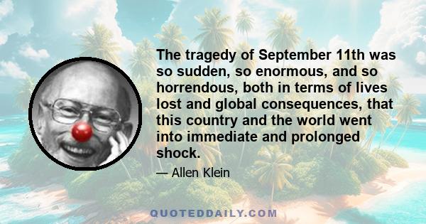 The tragedy of September 11th was so sudden, so enormous, and so horrendous, both in terms of lives lost and global consequences, that this country and the world went into immediate and prolonged shock.