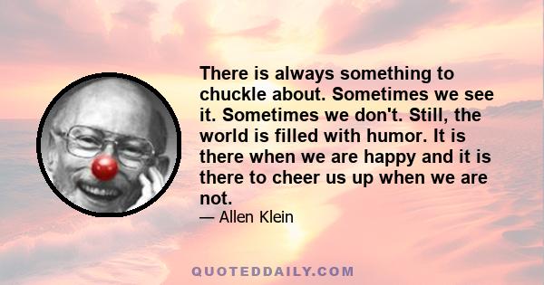 There is always something to chuckle about. Sometimes we see it. Sometimes  we don't. Still, the world is filled with humor. It is there when we are happy and it is there to cheer us up when we are not.