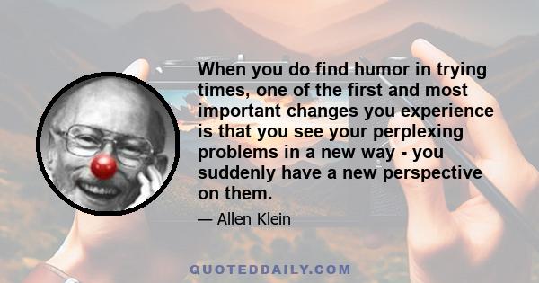 When you do find humor in trying times, one of the first and most important changes you experience is that you see your perplexing problems in a new way - you suddenly have a new perspective on them.