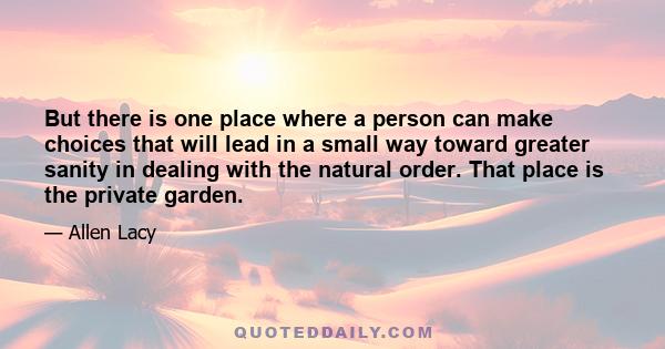 But there is one place where a person can make choices that will lead in a small way toward greater sanity in dealing with the natural order. That place is the private garden.