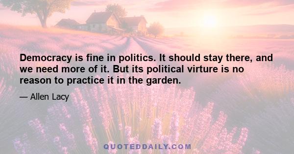 Democracy is fine in politics. It should stay there, and we need more of it. But its political virture is no reason to practice it in the garden.