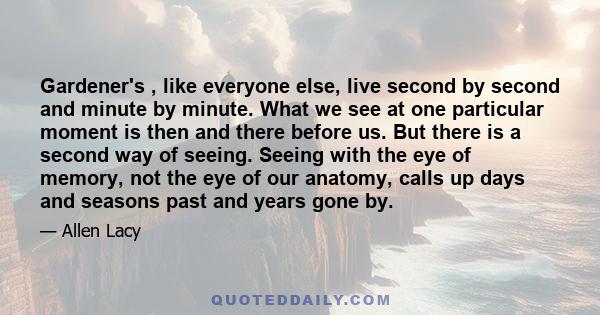 Gardener's , like everyone else, live second by second and minute by minute. What we see at one particular moment is then and there before us. But there is a second way of seeing. Seeing with the eye of memory, not the