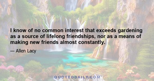 I know of no common interest that exceeds gardening as a source of lifelong friendships, nor as a means of making new friends almost constantly.