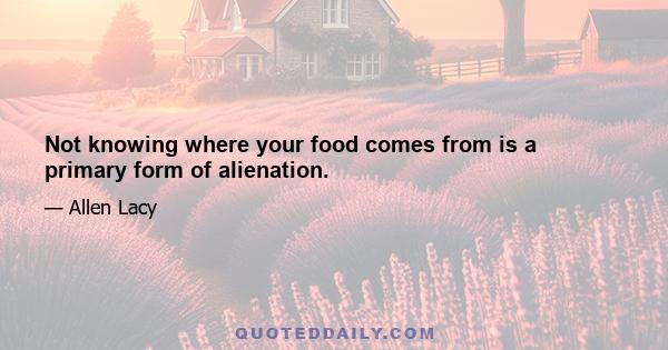 Not knowing where your food comes from is a primary form of alienation.