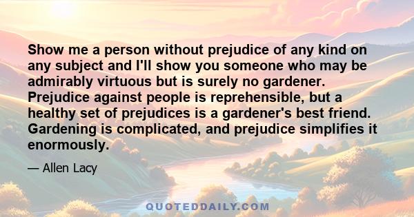 Show me a person without prejudice of any kind on any subject and I'll show you someone who may be admirably virtuous but is surely no gardener. Prejudice against people is reprehensible, but a healthy set of prejudices 