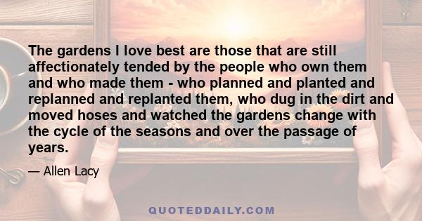 The gardens I love best are those that are still affectionately tended by the people who own them and who made them - who planned and planted and replanned and replanted them, who dug in the dirt and moved hoses and