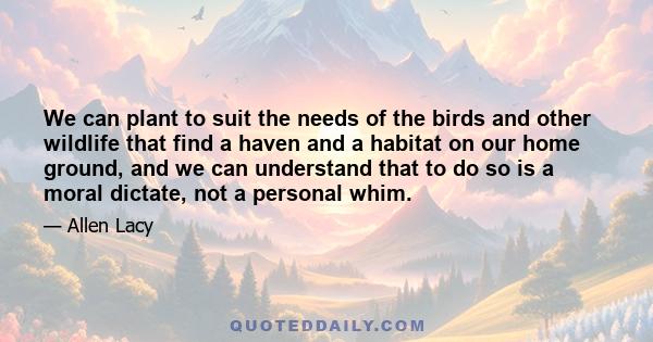 We can plant to suit the needs of the birds and other wildlife that find a haven and a habitat on our home ground, and we can understand that to do so is a moral dictate, not a personal whim.