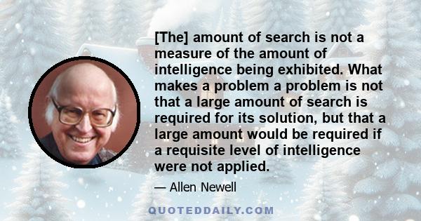 [The] amount of search is not a measure of the amount of intelligence being exhibited. What makes a problem a problem is not that a large amount of search is required for its solution, but that a large amount would be