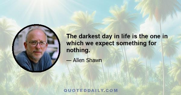 The darkest day in life is the one in which we expect something for nothing.