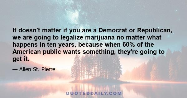 It doesn't matter if you are a Democrat or Republican, we are going to legalize marijuana no matter what happens in ten years, because when 60% of the American public wants something, they're going to get it.