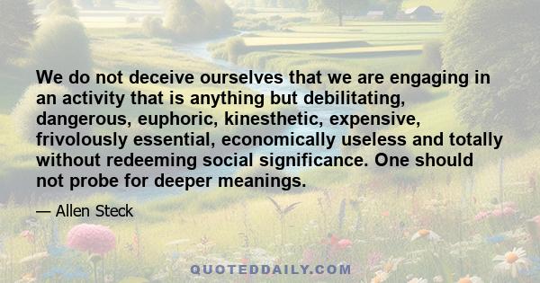 We do not deceive ourselves that we are engaging in an activity that is anything but debilitating, dangerous, euphoric, kinesthetic, expensive, frivolously essential, economically useless and totally without redeeming