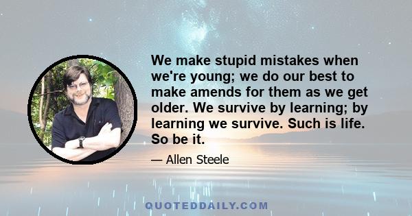 We make stupid mistakes when we're young; we do our best to make amends for them as we get older. We survive by learning; by learning we survive. Such is life. So be it.