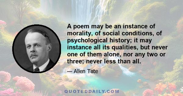 A poem may be an instance of morality, of social conditions, of psychological history; it may instance all its qualities, but never one of them alone, nor any two or three; never less than all.