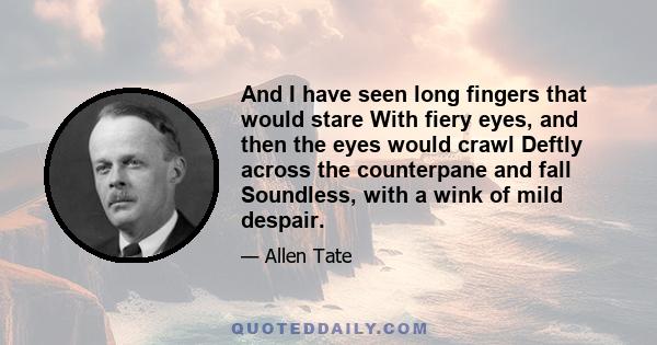 And I have seen long fingers that would stare With fiery eyes, and then the eyes would crawl Deftly across the counterpane and fall Soundless, with a wink of mild despair.