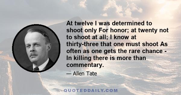 At twelve I was determined to shoot only For honor; at twenty not to shoot at all; I know at thirty-three that one must shoot As often as one gets the rare chance - In killing there is more than commentary.