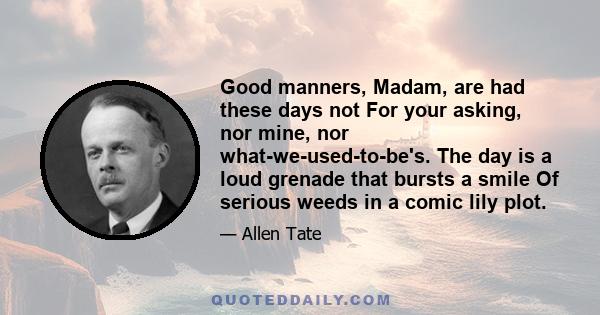 Good manners, Madam, are had these days not For your asking, nor mine, nor what-we-used-to-be's. The day is a loud grenade that bursts a smile Of serious weeds in a comic lily plot.