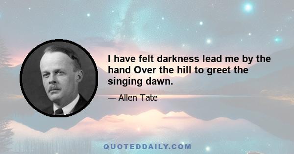 I have felt darkness lead me by the hand Over the hill to greet the singing dawn.