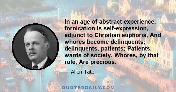 In an age of abstract experience, fornication Is self-expression, adjunct to Christian euphoria, And whores become delinquents; delinquents, patients; Patients, wards of society. Whores, by that rule, Are precious.