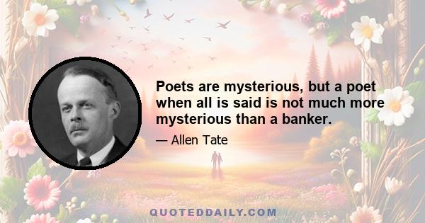 Poets are mysterious, but a poet when all is said is not much more mysterious than a banker.