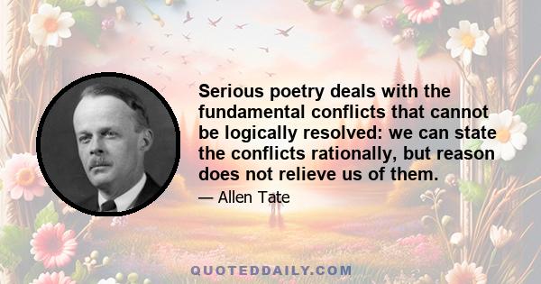 Serious poetry deals with the fundamental conflicts that cannot be logically resolved: we can state the conflicts rationally, but reason does not relieve us of them.