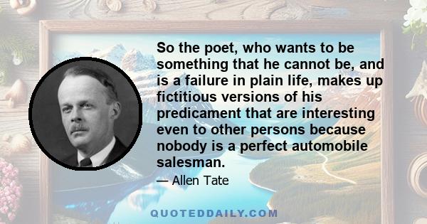 So the poet, who wants to be something that he cannot be, and is a failure in plain life, makes up fictitious versions of his predicament that are interesting even to other persons because nobody is a perfect automobile 