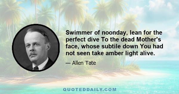 Swimmer of noonday, lean for the perfect dive To the dead Mother's face, whose subtile down You had not seen take amber light alive.