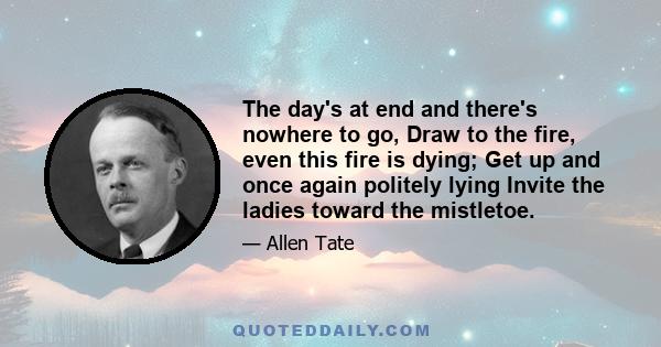 The day's at end and there's nowhere to go, Draw to the fire, even this fire is dying; Get up and once again politely lying Invite the ladies toward the mistletoe.