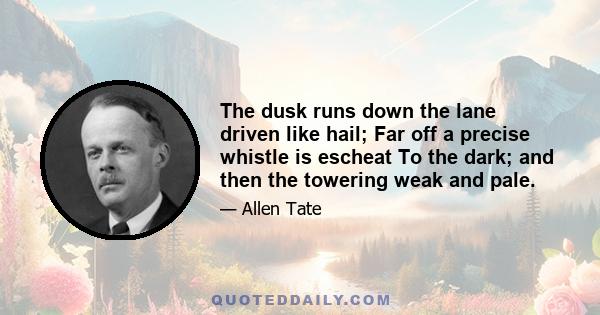 The dusk runs down the lane driven like hail; Far off a precise whistle is escheat To the dark; and then the towering weak and pale.