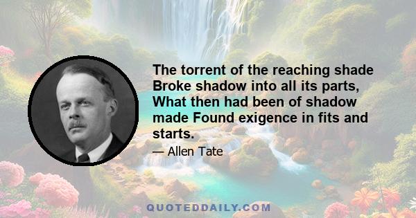 The torrent of the reaching shade Broke shadow into all its parts, What then had been of shadow made Found exigence in fits and starts.