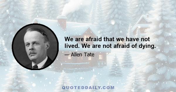 We are afraid that we have not lived. We are not afraid of dying.