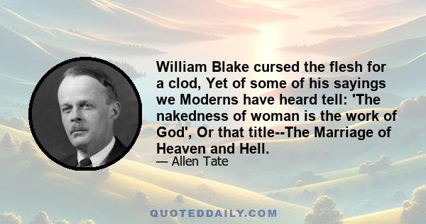 William Blake cursed the flesh for a clod, Yet of some of his sayings we Moderns have heard tell: 'The nakedness of woman is the work of God', Or that title--The Marriage of Heaven and Hell.