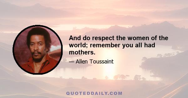 And do respect the women of the world; remember you all had mothers.