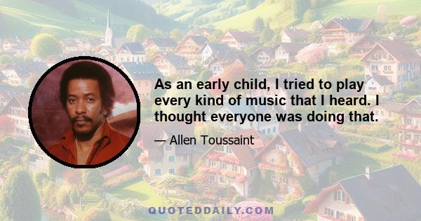 As an early child, I tried to play every kind of music that I heard. I thought everyone was doing that.