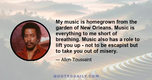 My music is homegrown from the garden of New Orleans. Music is everything to me short of breathing. Music also has a role to lift you up - not to be escapist but to take you out of misery.