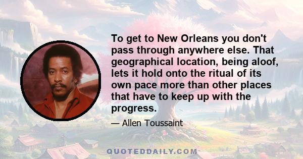 To get to New Orleans you don't pass through anywhere else. That geographical location, being aloof, lets it hold onto the ritual of its own pace more than other places that have to keep up with the progress.