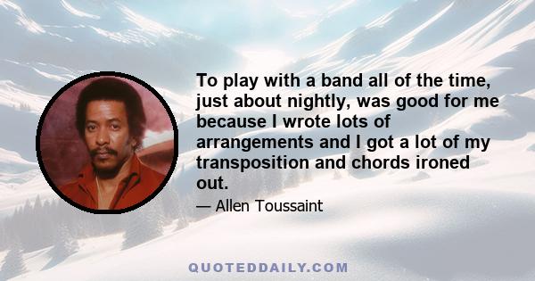 To play with a band all of the time, just about nightly, was good for me because I wrote lots of arrangements and I got a lot of my transposition and chords ironed out.