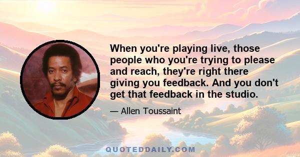 When you're playing live, those people who you're trying to please and reach, they're right there giving you feedback. And you don't get that feedback in the studio.